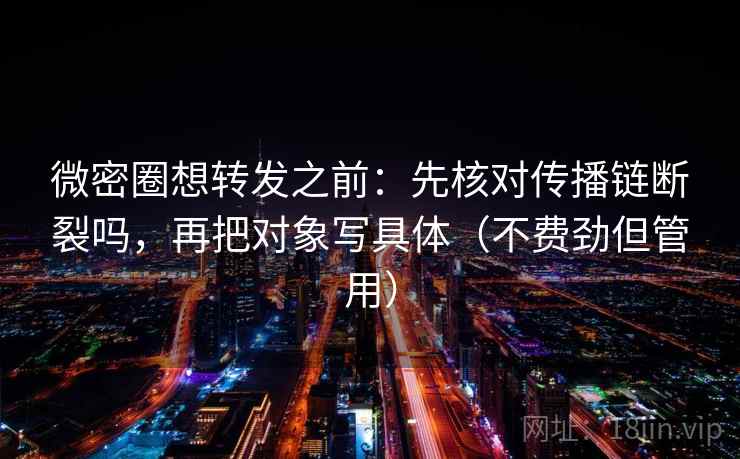 微密圈想转发之前：先核对传播链断裂吗，再把对象写具体（不费劲但管用）